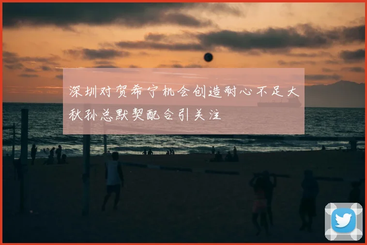 深圳对贺希宁机会创造耐心不足大秋孙总默契配合引关注
